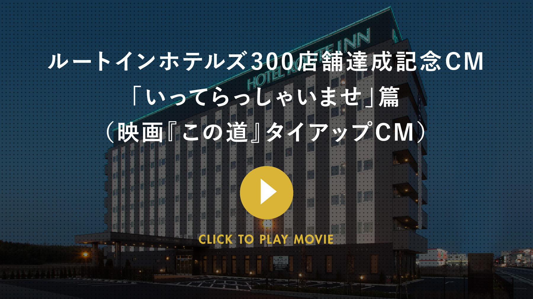 ルートインホテルズ300店舗達成記念CM 「いってらっしゃいませ」篇（映画『この道』タイアップCM） CLICK TO PLAY MOVIE